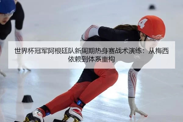世界杯冠军阿根廷队新周期热身赛战术演练：从梅西依赖到体系重构