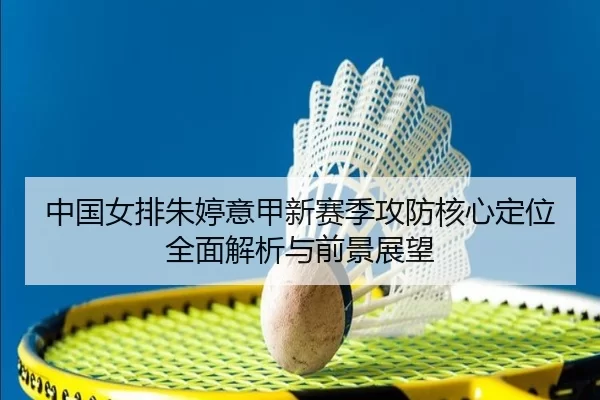 中国女排朱婷意甲新赛季攻防核心定位全面解析与前景展望
