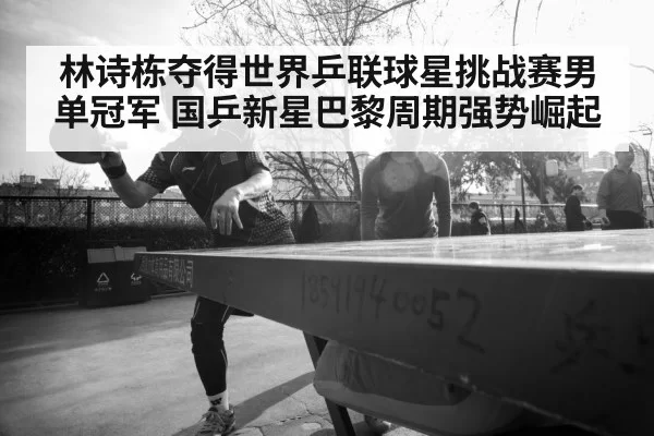 林诗栋夺得世界乒联球星挑战赛男单冠军 国乒新星巴黎周期强势崛起